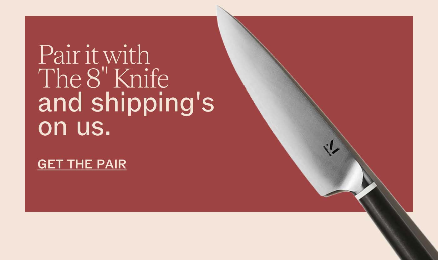Pair it with The 8" Knife and shipping&rsquo;s on us.  GET THE PAIR