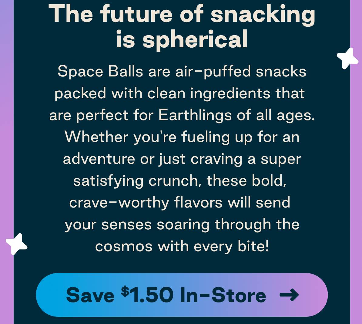 The future of snacking is spherical. Space Balls are air-puffed snacks packed with clean ingredients that are perfect for Earthlings of all ages. Whether you're fueling up for an adventure or just craving a super satisfying crunch, these bold, crave-worth flavors will send your senses soaring through the cosmos with every bite! Button: Save $1.50 In-Store