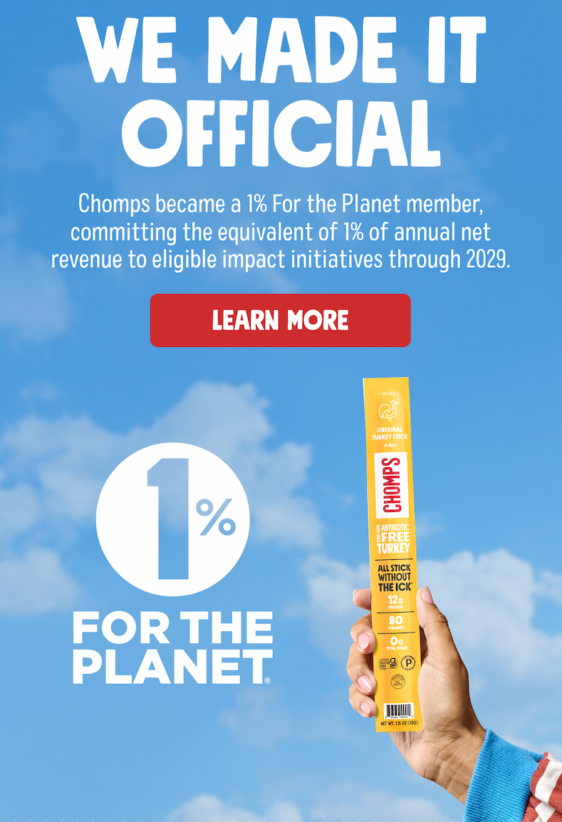 WE MADE IT OFFICIAL | Chomps became a 1% For the Planet member, committing the equivalent of 1% of annual net revenue to eligible impact initiatives through 2029. Learn More 