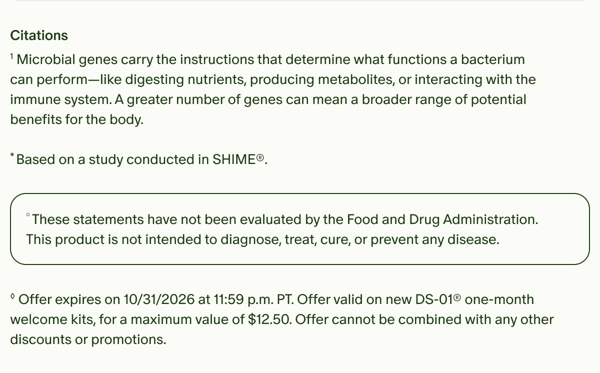 Citations | &sup1;Microbial genes carry the instructions that determine what functions a bacterium can perform&mdash;like digesting nutrients, producing metabolites, or interacting with the immune system. A greater number of genes can mean a broader range of potential benefits for the body. | *Based on a study conducted in SHIME&reg;. | &deg;These statements have not been evaluated by the Food and Drug Administration. This product is not intended to diagnose, treat, cure, or prevent any disease. | &loz;Offer expires on 10/31/2026 at 11:59 p.m. PT. Offer valid on new DS-01&reg; one-month welcome kits, for a maximum value of $12.50. Offer cannot be combined with any other discounts or promotions.
