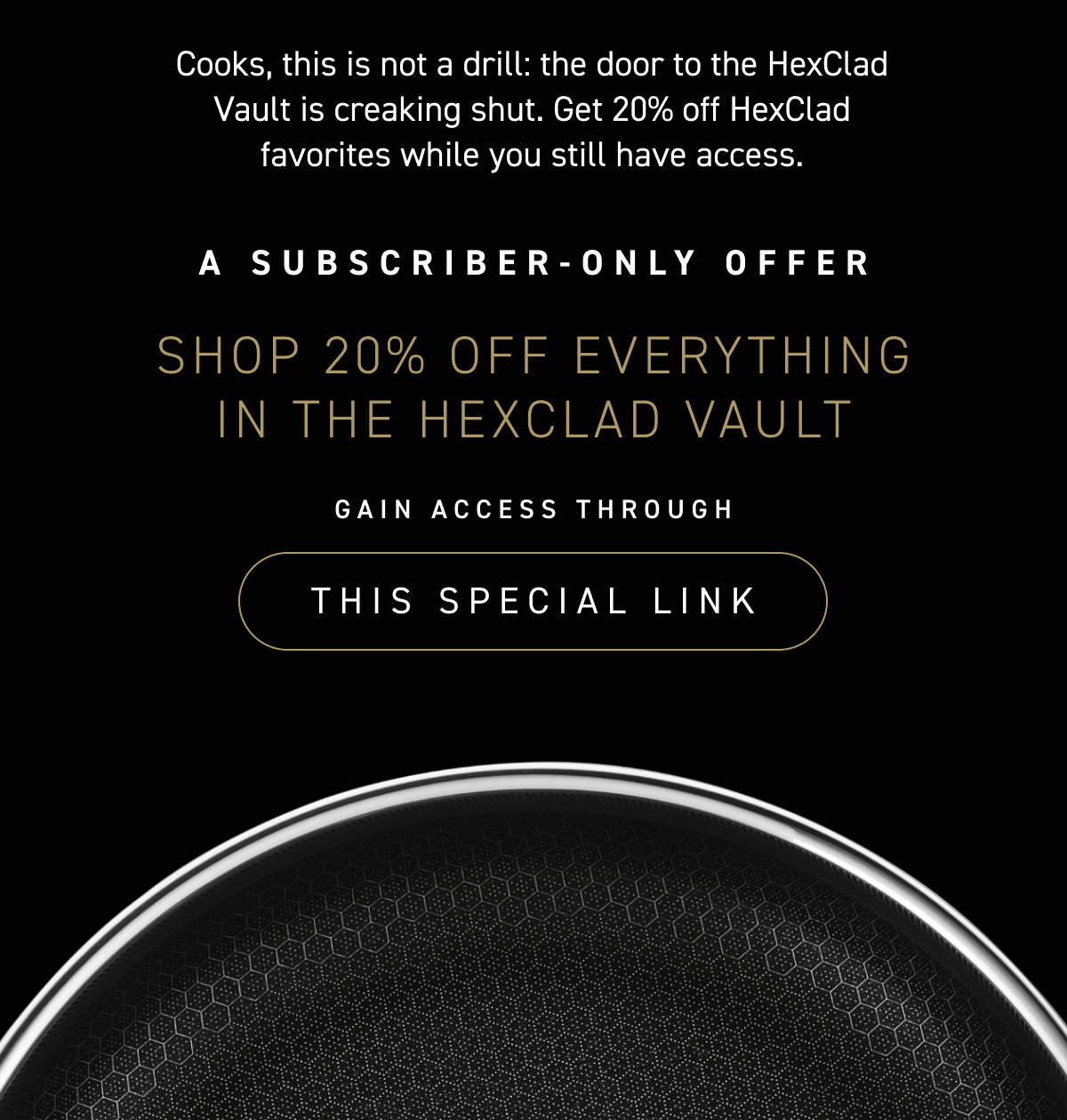 Cooks, this is not a drill: the door to the HexClad Vault is creaking shut. Get 20% off HexClad favorites while you still have access.