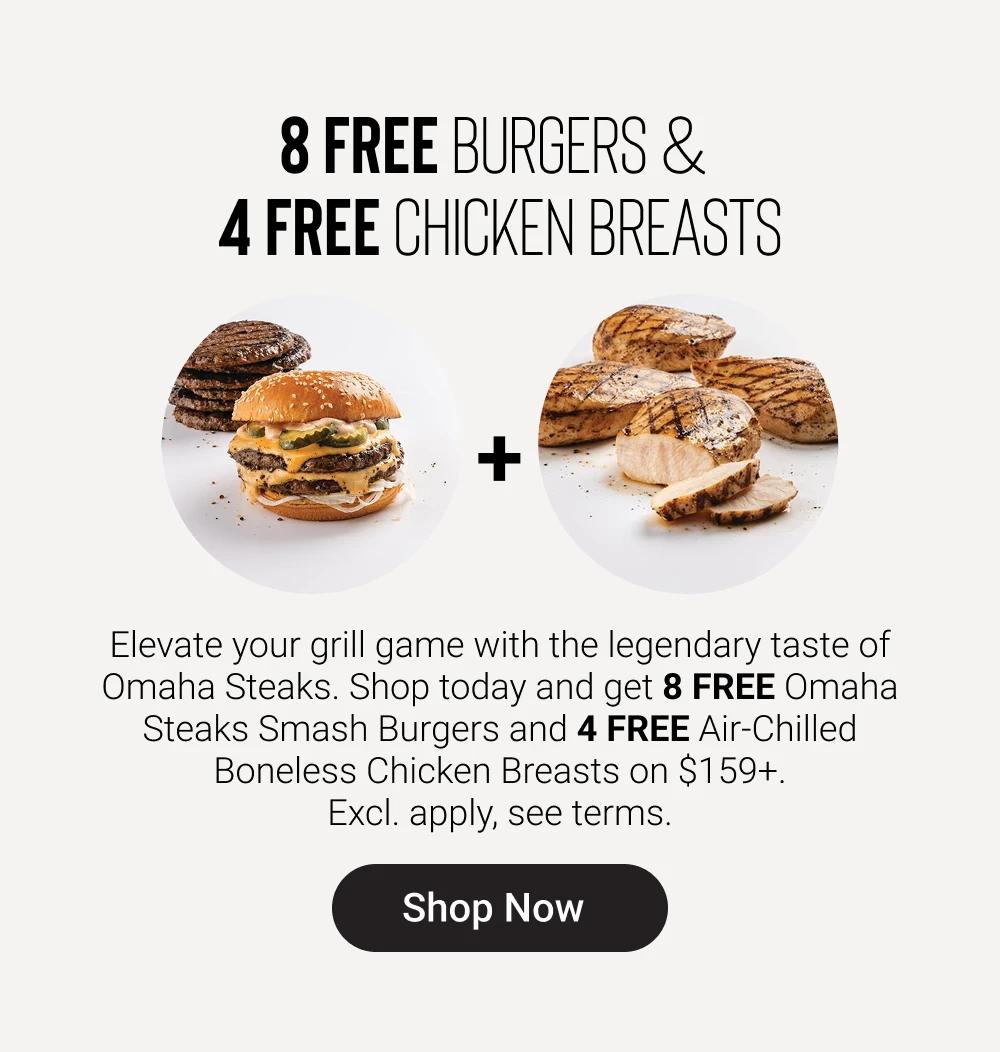 8 FREE BURGERS & 
4 FREE CHICKEN BREASTS

Elevate your grill game with the legendary taste of Omaha Steaks. Shop today and get 8 FREE Omaha Steaks Smash Burgers and 4 FREE Air-Chilled Boneless Chicken Breasts on $159+. Excl. apply, see terms.