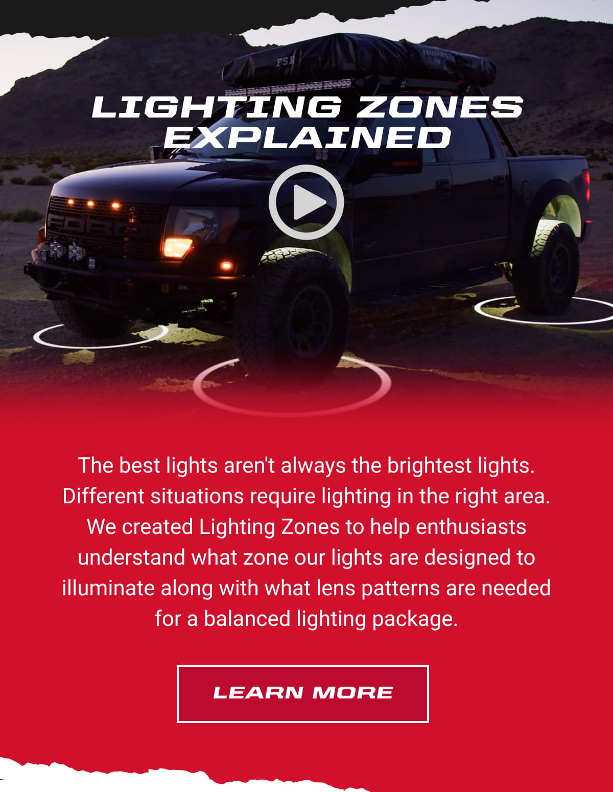 Lighting Zones Explained. The best lights aren't always the brightest lights. Different situations require lighting in the right area.  We created Lighting Zones to help enthusiasts understand what zone our lights are designed to illuminate along with what lens patterns are needed for a balanced lighting package. Learn More