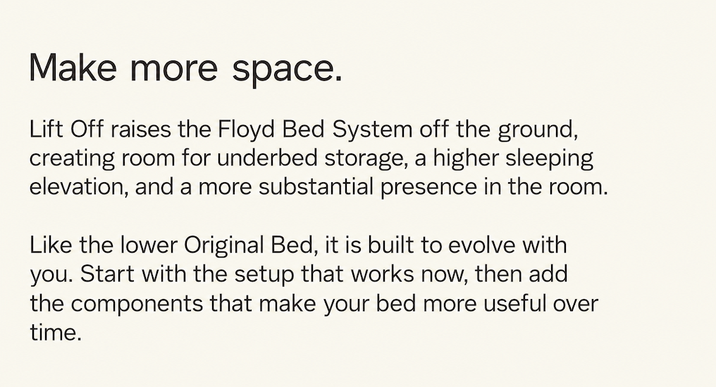 An evolution of the world&rsquo;s most popular modular bed frame and the most significant update to The Floyd Bed since its original launch &mdash; Lift Off takes everything that&rsquo;s made the original what it is today and enhances it.&nbsp;Lift Off combines The Bed Frame&rsquo;s signature modularity, durability, and ease of assembly with a new taller frame that offers greater flexibility, more room for storage, and a bolder style with all-new colors and finishes. 
