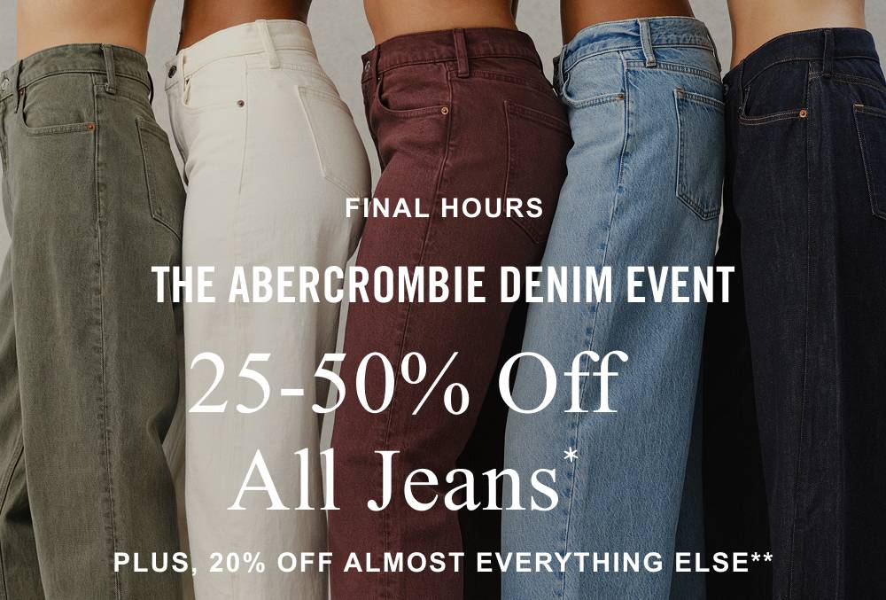 FINAL HOURS THE ABERCROMBIE DENIM EVENT 25-50% Off All Jeans* Plus, 20% OFF ALMOST EVERYTHING ELSE** 