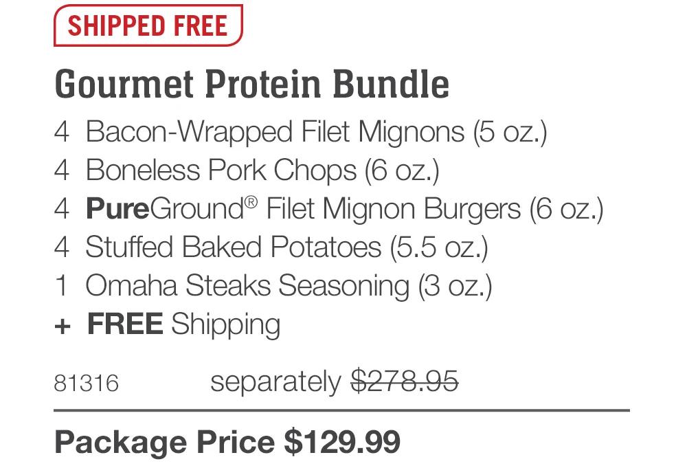 SHIPPED FREE

Gourmet Protein Bundle
4 Bacon-Wrapped Filet Mignons (5 oz.)
4 Boneless Pork Chops (6 oz.)
4 PureGround&reg; Filet Mignon Burgers (6 oz.)
4 Stuffed Baked Potatoes (5.5 oz.)
1 Omaha Steaks Seasoning (3 oz.)
+ FREE Shipping
81316
separately $278.95
Package Price $129.99
