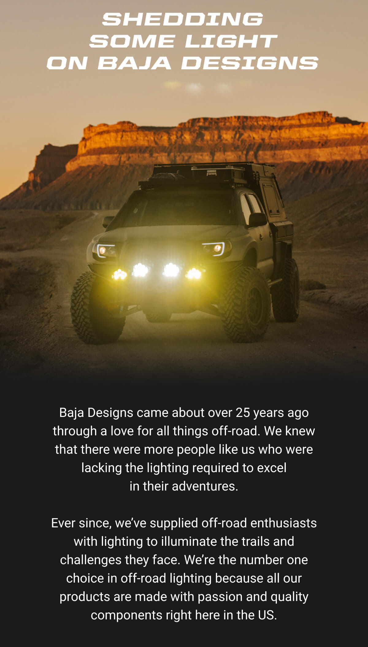 Shedding Some Light On Baja Designs. Baja Designs came about over 25 years ago through a love for all things off-road. We knew that there were more people like us who were lacking the lighting required to excel in&nbsp;their&nbsp;adventures.  Ever since, we&rsquo;ve supplied off-road enthusiasts with lighting to illuminate the trails and challenges they face. We&rsquo;re the number one choice in off-road lighting because all our products are made with passion and quality components right here&nbsp;in&nbsp;the&nbsp;US.