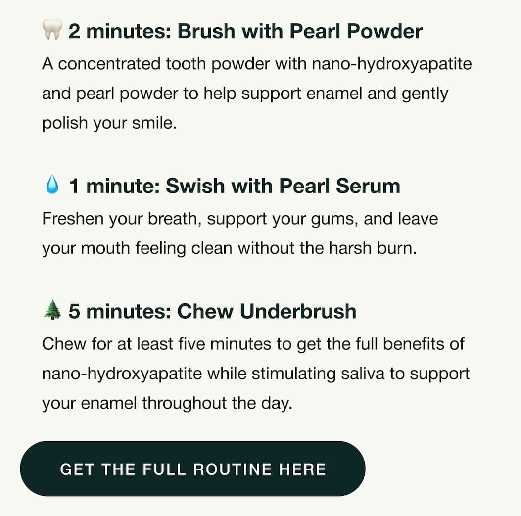2 minutes: Brush with Pearl Powder. A concentrated tooth powder with nano-hydroxyapatite and pearl powder to help support enamel and gently polish your smile. 1 minute: Swish with Pearl Serum. Freshen your breath, support your gums, and leave your mouth feeling clean without the harsh burn. 5 minutes: Chew Underbrush. Chew for at least five minutes to get the full benefits of nano-hydroxyapatite while stimulating saliva to support your enamel throughout the day. Get the full routine here.