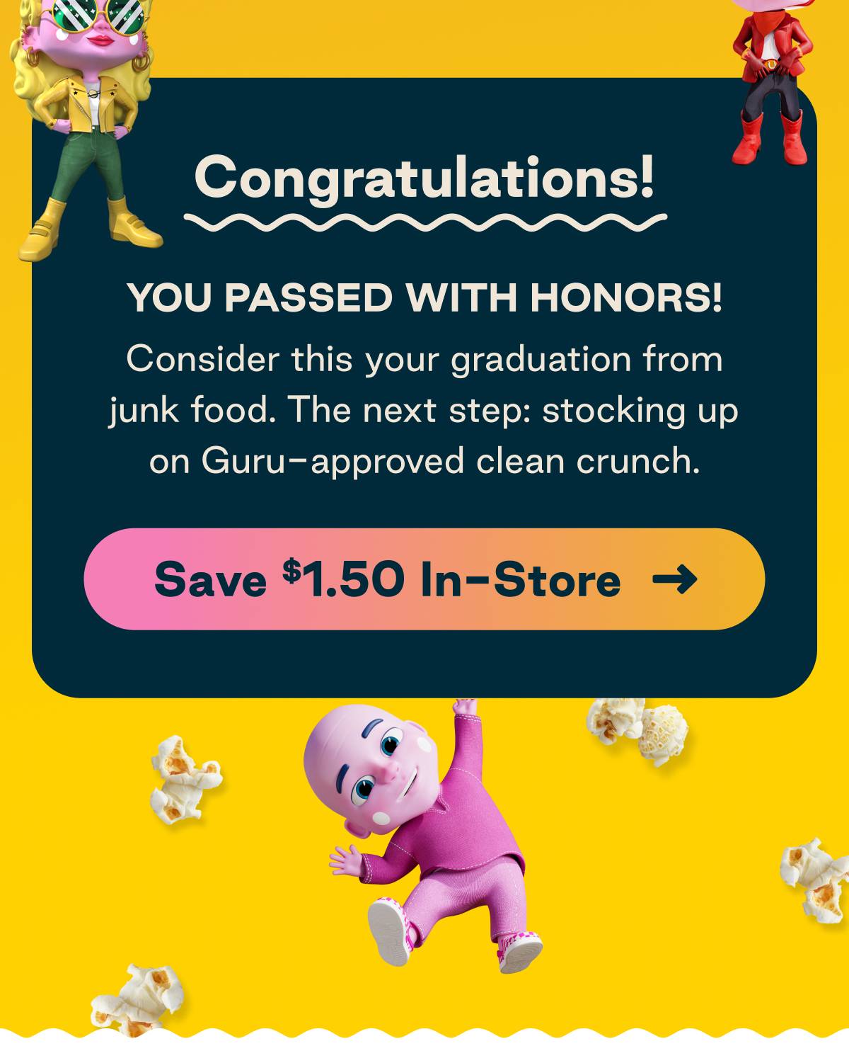 Congratulations! You passed with honors. Consider this your graduation from junk food. The next step: stocking up on Guru-approved clean crunch.