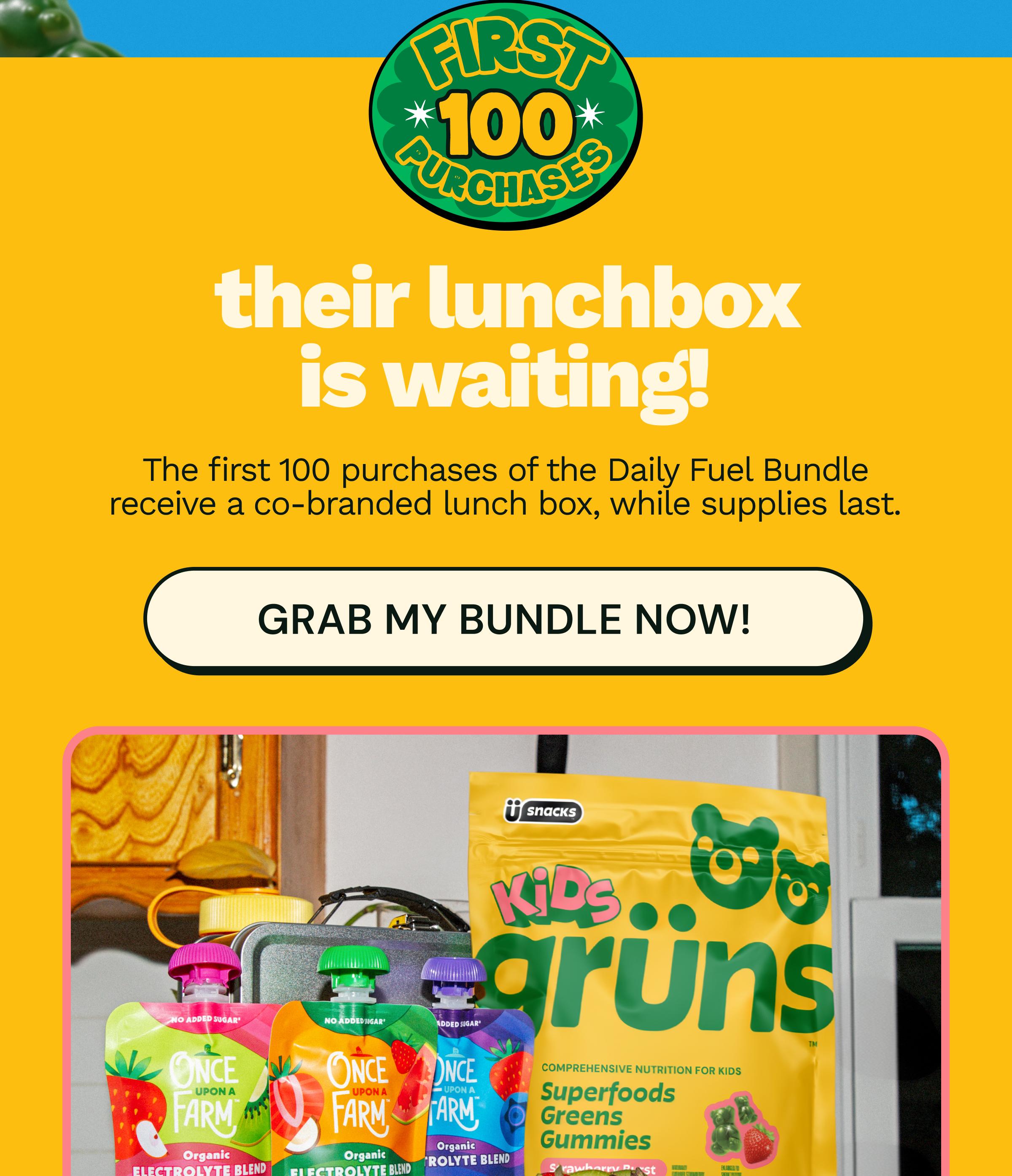 First 100 Purchases. Their Lunchbox is Waiting! The First 100 Purchases of the Daily Fuel Bundle Receive a Co-Branded Lunch Box, While Supplies Last. Button: Grab My Bundle Now!
