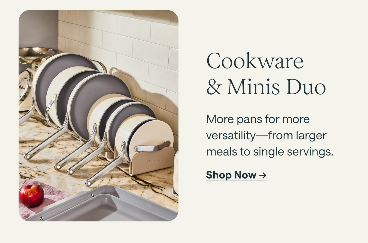 Cookware & Minis Duo More pans for more versatility&mdash;from larger meals to single servings. [[Shop Now &rarr;]]