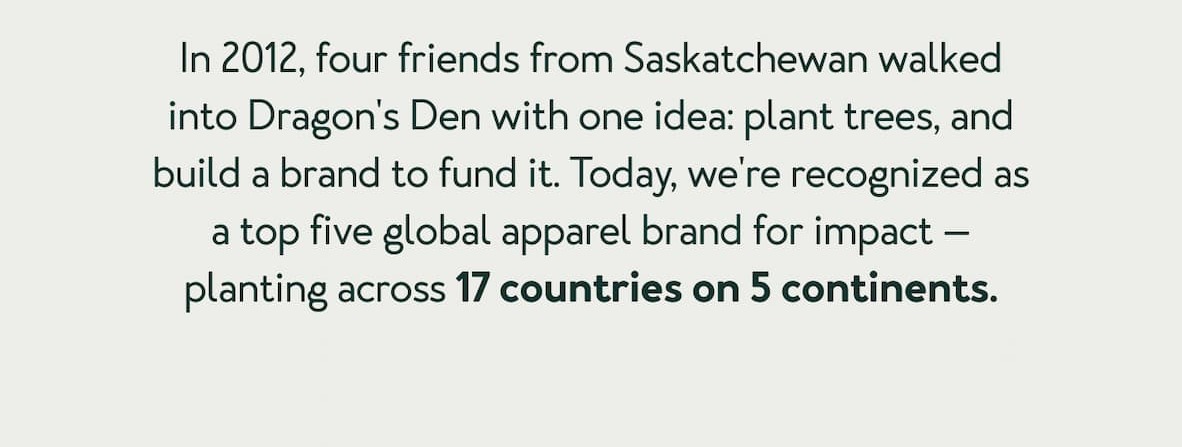 In 2012, four friends from Saskatchewan walked into Dragon's Den with one idea: plant trees, and build a brand to fund it. Today, we're recognized as a top five global apparel brand for impact &mdash; planting across 17 countries on 5 continents.