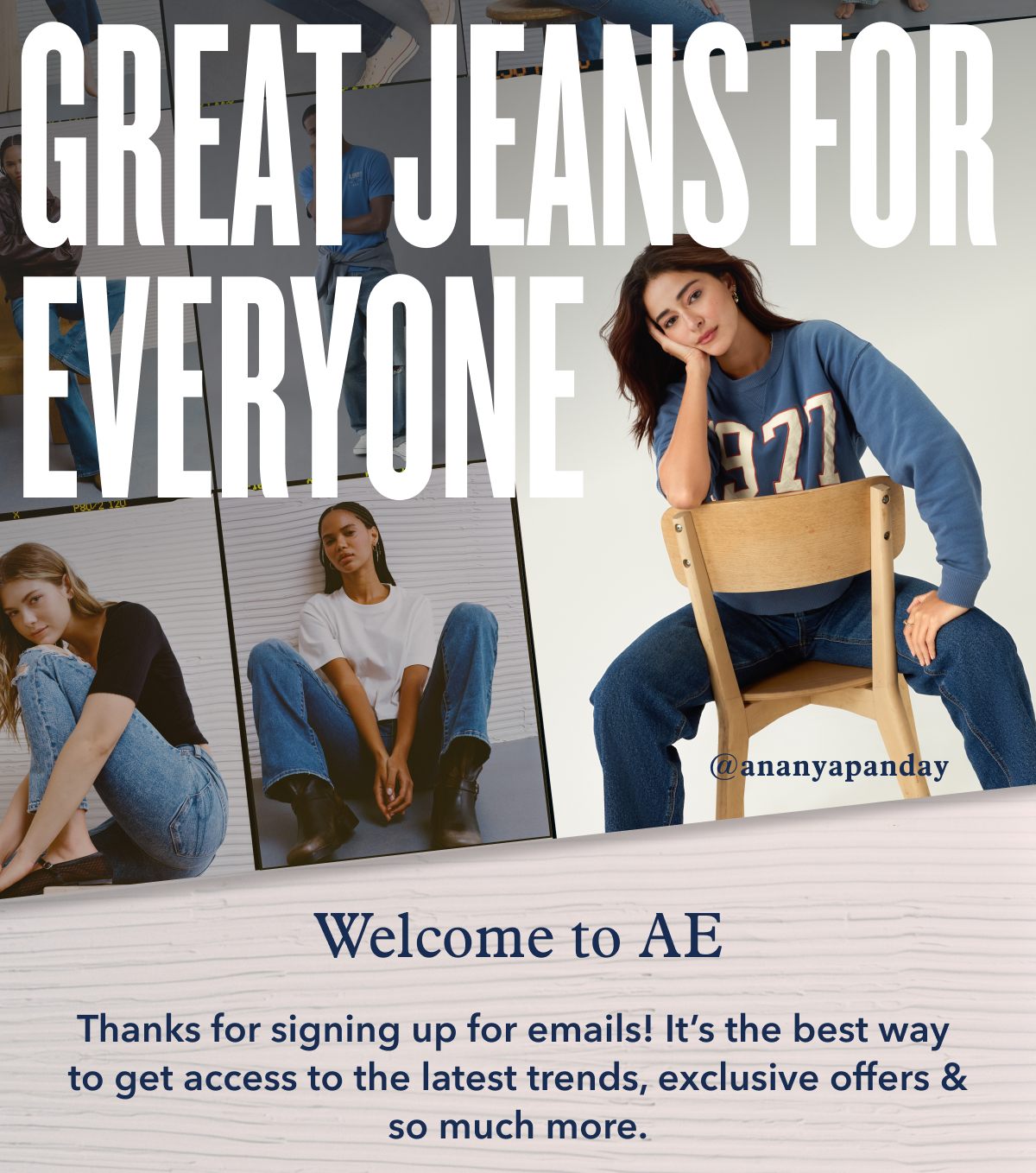 Great Jeans For Everyone | Welcome to AE | Thanks for signing up for emails! It's the best way to get access to the latest trends, exclusive offers & so much more. 
