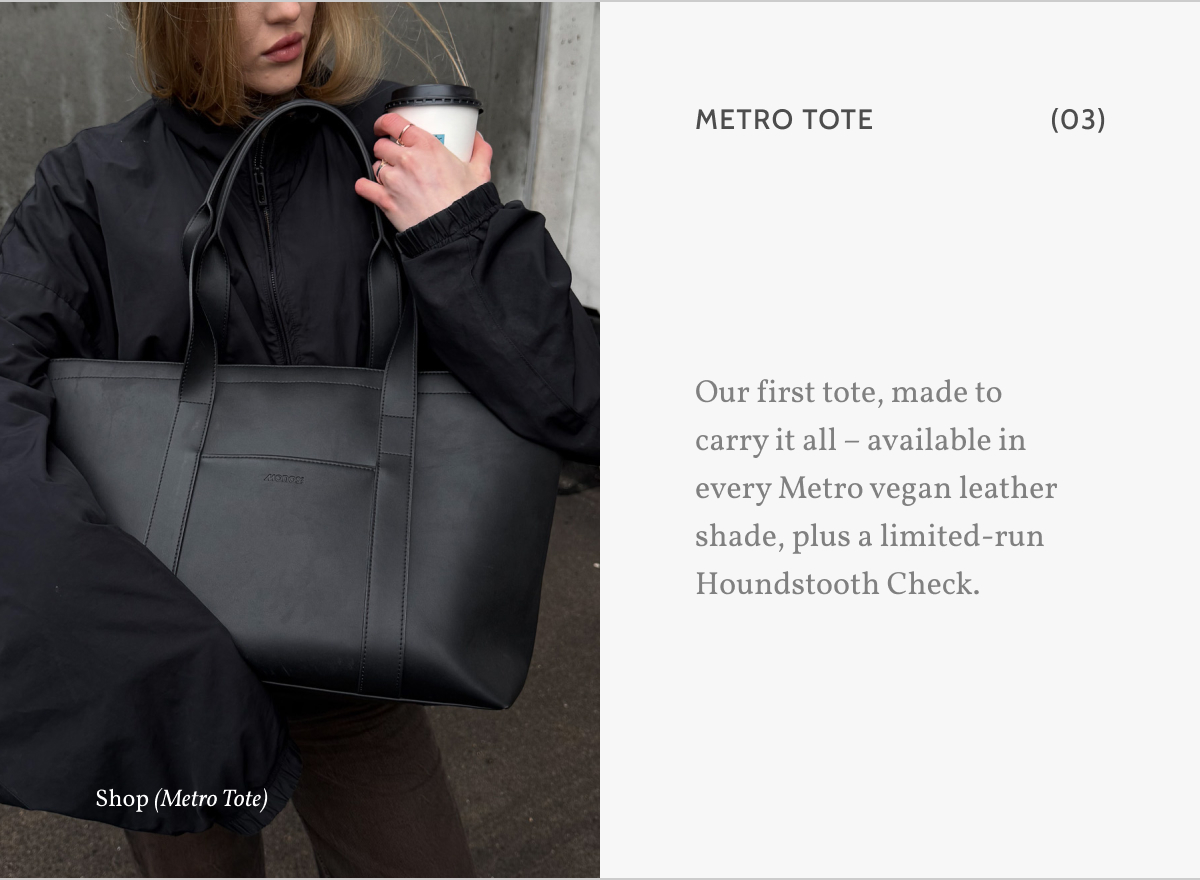 Metro Tote (03). Our first tote, made to carry it all &ndash; available in every Metro vegan leather shade, plus a limited-run Houndstooth Check. Shop (Metro Tote).