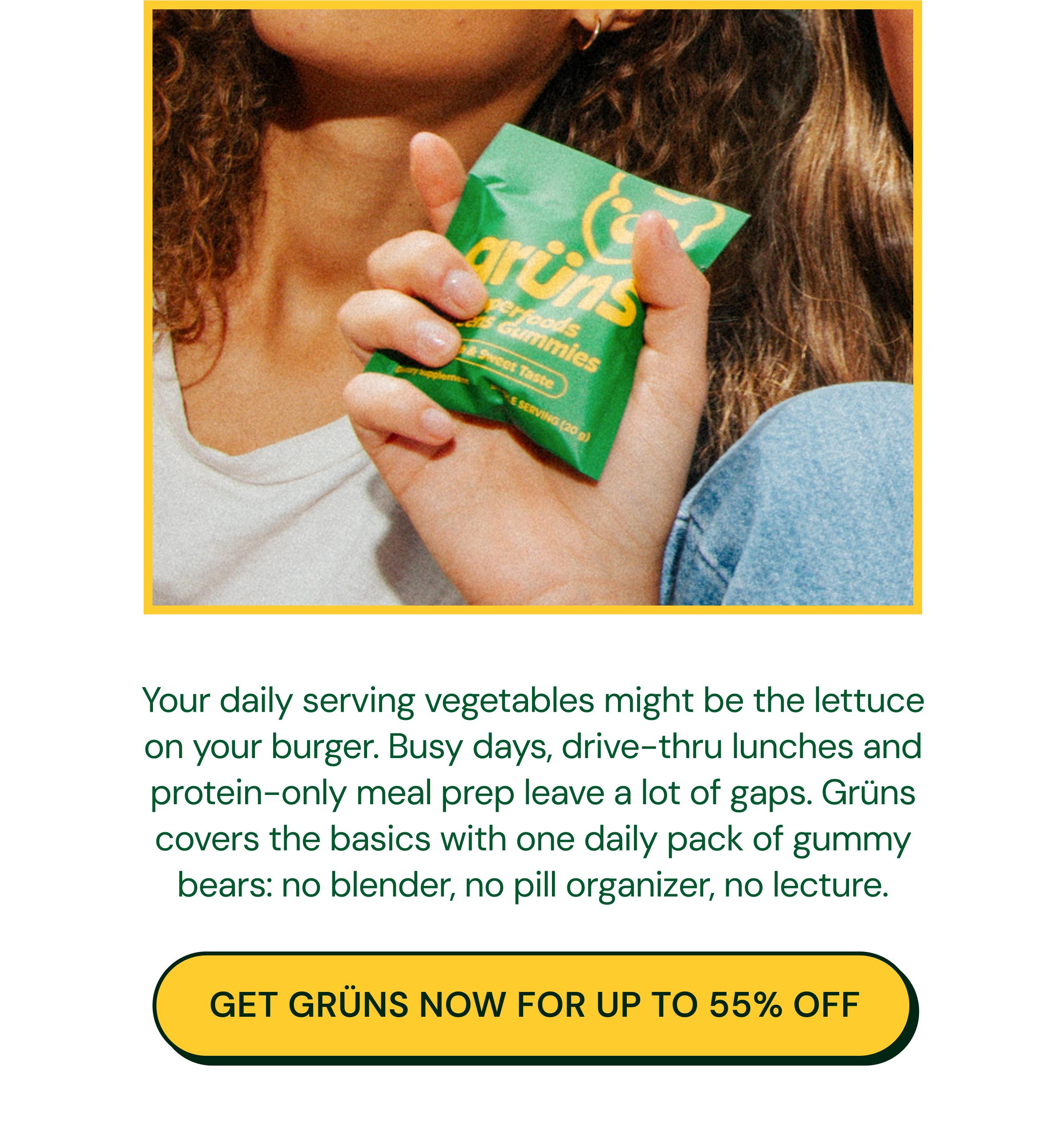 Your Daily Serving Vegetables Might Be the Lettuce on Your Burger. Busy Days, Drive-Thru Lunches and Protein-Only Meal Prep Leave a Lot of Gaps. Gr&uuml;ns Covers the Basics with One Daily Pack of Gummy Bears: No Blender, No Pill Organizer, No Lecture. Button: Get Gr&uuml;ns Now for up to 55% Off.