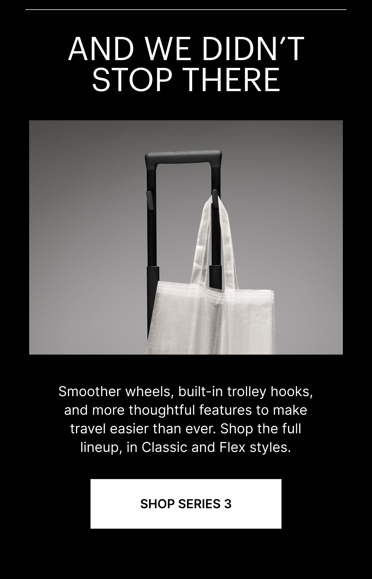 AND WE DIDN&rsquo;T STOP THERE | Smoother wheels, built-in trolley hooks, and more thoughtful features  to make travel easier than ever. Shop the full lineup, in Classic and Flex styles.