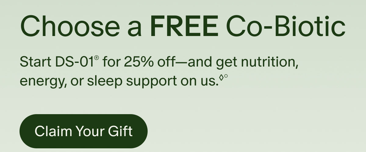 Choose a Free Co-Biotic | Start DS-01&reg; for 25% off&mdash;and get nutrition, energy, or sleep support on us.&loz;&deg; | Claim Your Gift