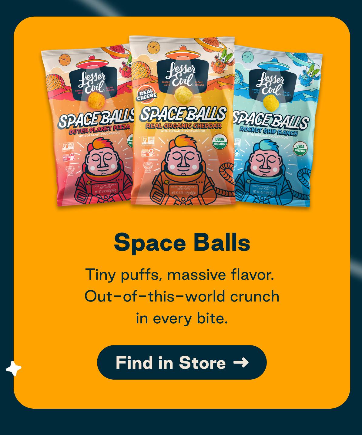 Space Balls. Tiny puffs, massive flavor. Out-of-this-world crunch in every bite. Button: Find in Store