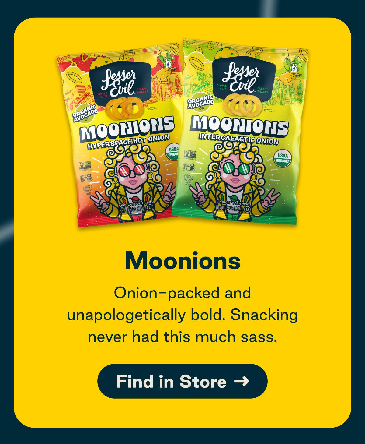 Moonions. Onion-packed and unapologetically bold. Snacking never had this much sass. Button: Find in Store