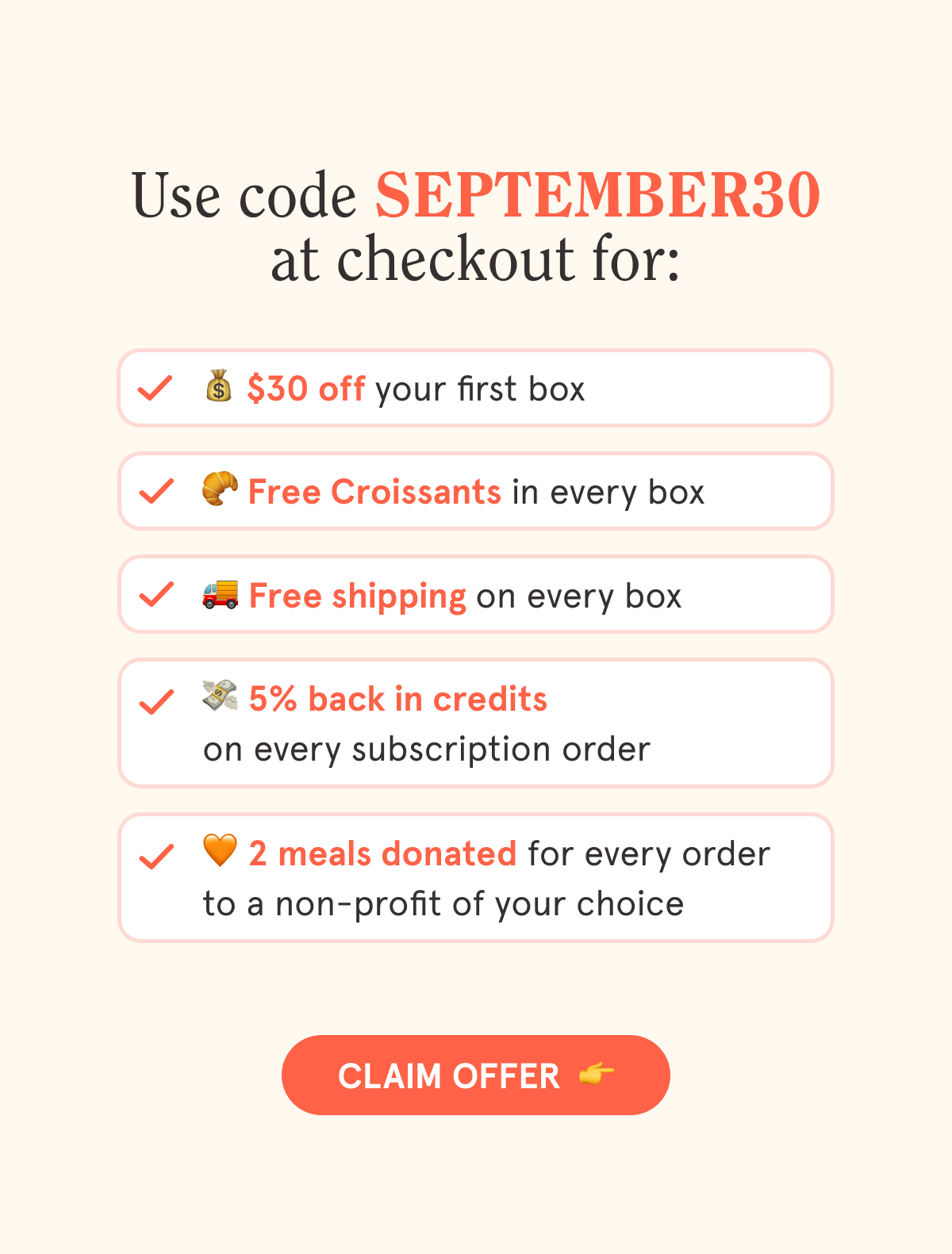 Use code SEPTEMBER30 at checkout for:  💰 $30 off your first box  🥐 Free Croissants in every box  🚚 Free shipping on every box  💳 5% back in credits on every subscription order  🧡 2 meals are donated with every order to a non-profit of your choice  CTA: CLAIM OFFER  👉