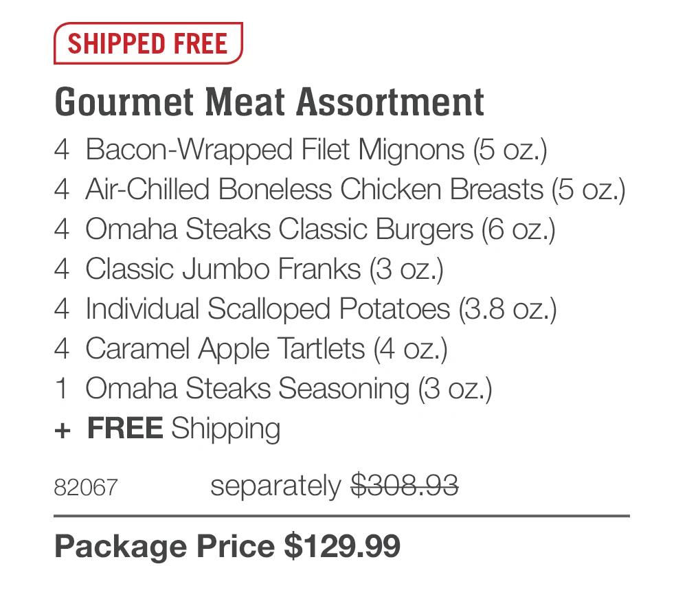 SHIPPED FREE
Gourmet Meat Assortment
4 Bacon-Wrapped Filet Mignons (5 oz.)
4 Air-Chilled Boneless Chicken Breasts (5 oz.)
4 Omaha Steaks Classic Burgers (6 oz.)
4 Classic Jumbo Franks (3 oz.)
4 Individual Scalloped Potatoes (3.8 oz.)
4 Caramel Apple Tartlets (4 oz.)
1 Omaha Steaks Seasoning (3 oz.)
+ FREE Shipping
82067
separately $308.93
Package Price $129.99
