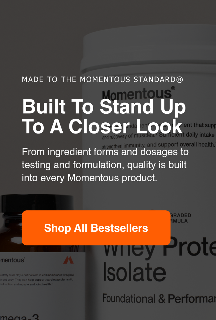 Made to the Momentous Standard. Built to stand up to a closer look. From ingredient forms and dosages to testing and formulation, quality is built into every Momentous product. Shop all bestsellers.
