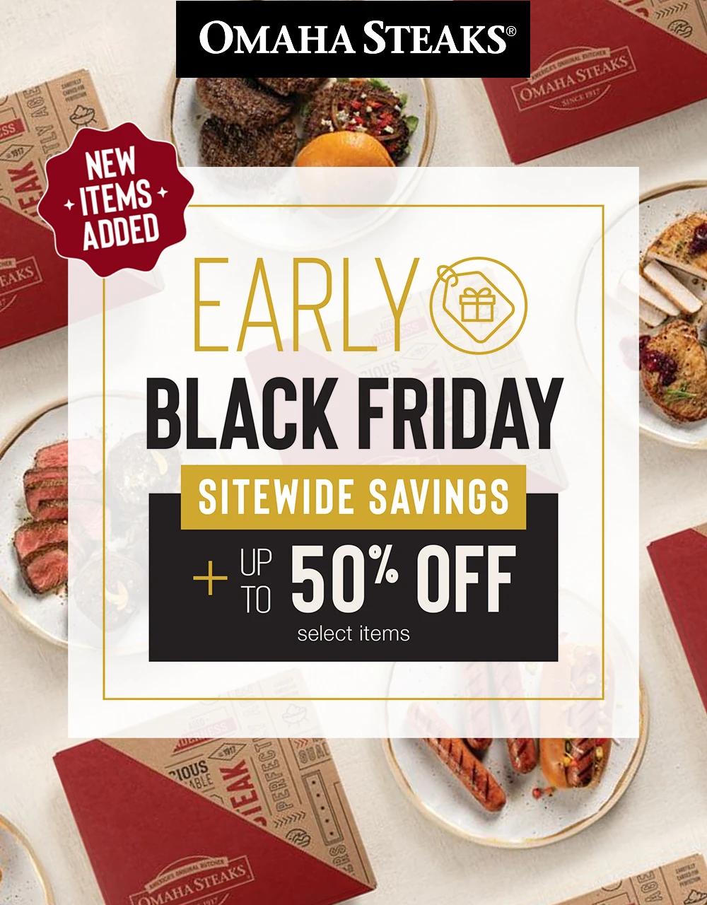 OMAHA STEAKS&reg;

NEW ITEMS ADDED

EARLY BLACK FRIDAY

SITEWIDE SAVINGS PLUS UP TO 50% OFF select items