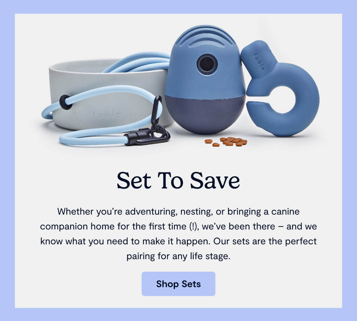 Set to Save; Whether you're adventuring, nesting, or bringing a canine companion home for the first time (!), we've been there &mdash; and we know what you need to make it happen. Our sets are the perfect pairing for any lifestage.