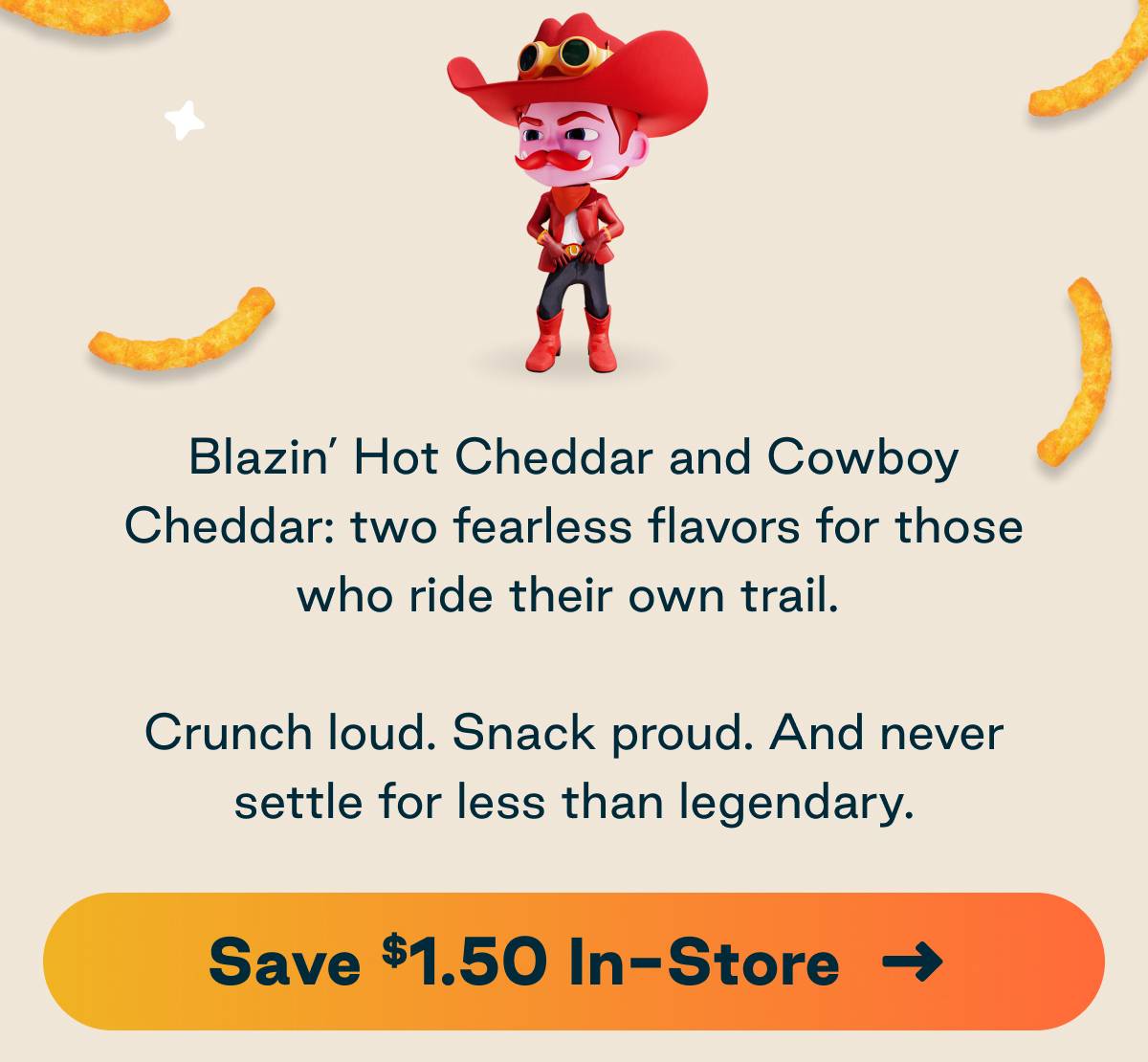 Blazin' Hot Cheddar and Cowboy Cheddar: two fearless flavors for those who ride their own trail. Crunch loud. Snack proud. And never settle for less than legendary. 