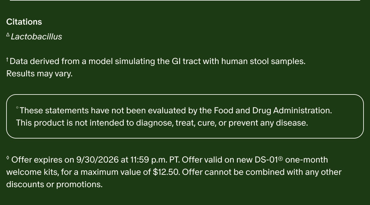Citations | &Delta;Lactobacillus | &dagger;Data derived from a model simulating the GI tract with human stool samples. Results may vary. | &deg;These statements have not been evaluated by the Food and Drug Administration. This product is not intended to diagnose, treat, cure, or prevent any disease. | &loz;Offer expires on 9/30/2026 at 11:59 p.m. PT. Offer valid on new DS-01&reg; one-month welcome kits, for a maximum value of $12.50. Offer cannot be combined with any other discounts or promotions.