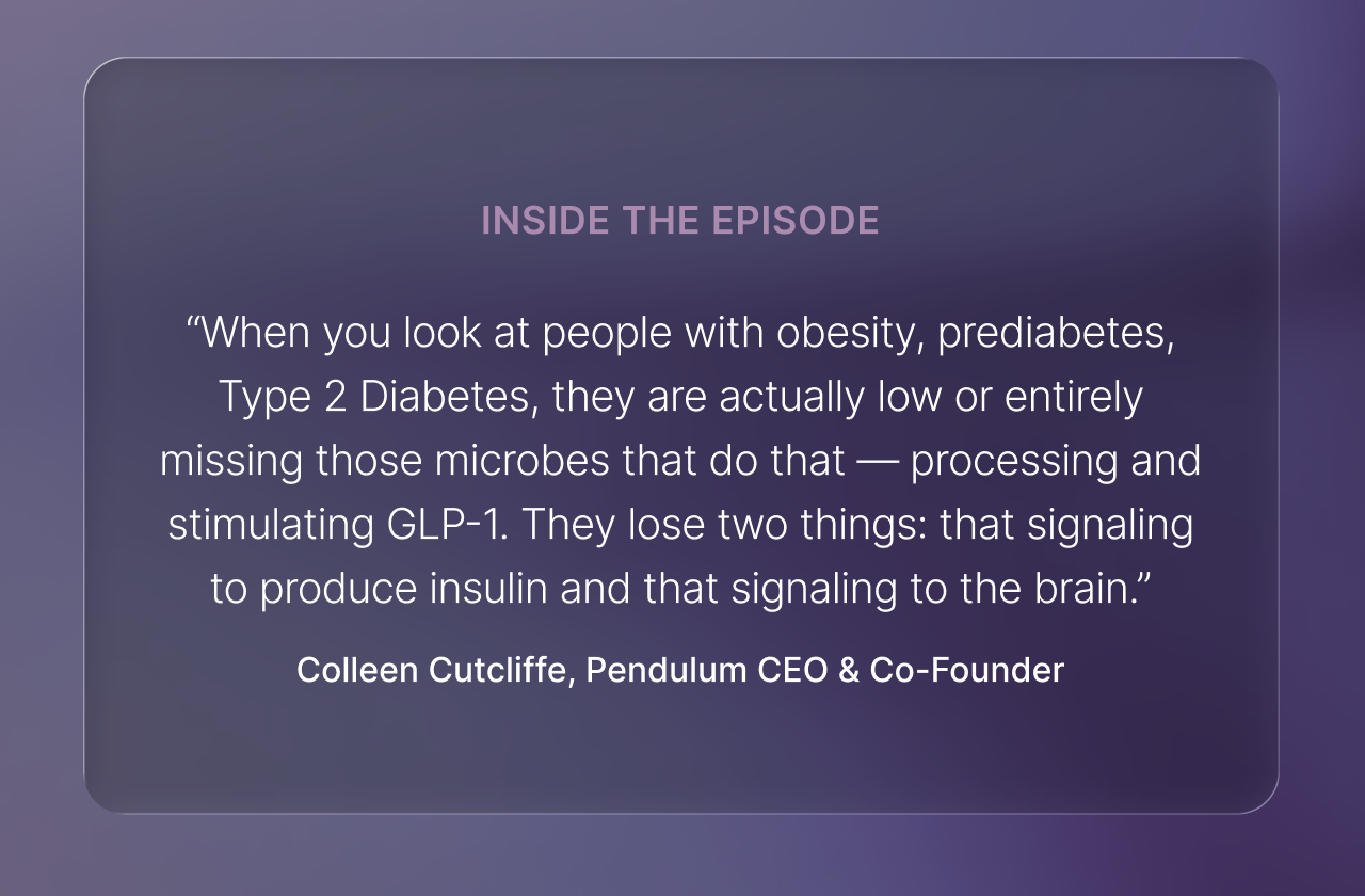 Inside the episode -- &ldquo;When you look at people with obesity, prediabetes, Type 2 Diabetes, they are actually low or entirely missing those microbes that do that &mdash; processing and stimulating GLP-1. They lose two things: that signaling to produce insulin and that signaling to the brain.&rdquo; -Colleen Cutcliffe, Pendulum CEO & Co-Founder