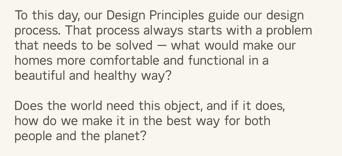 To this day, our Design Principles guide our design process. That process always starts with a problem that needs to be solved &mdash; what would make our homes more comfortable and functional in a beautiful and healthy way?   Does the world need this object, and if it does, how do we make it in the best way for both people and the planet?