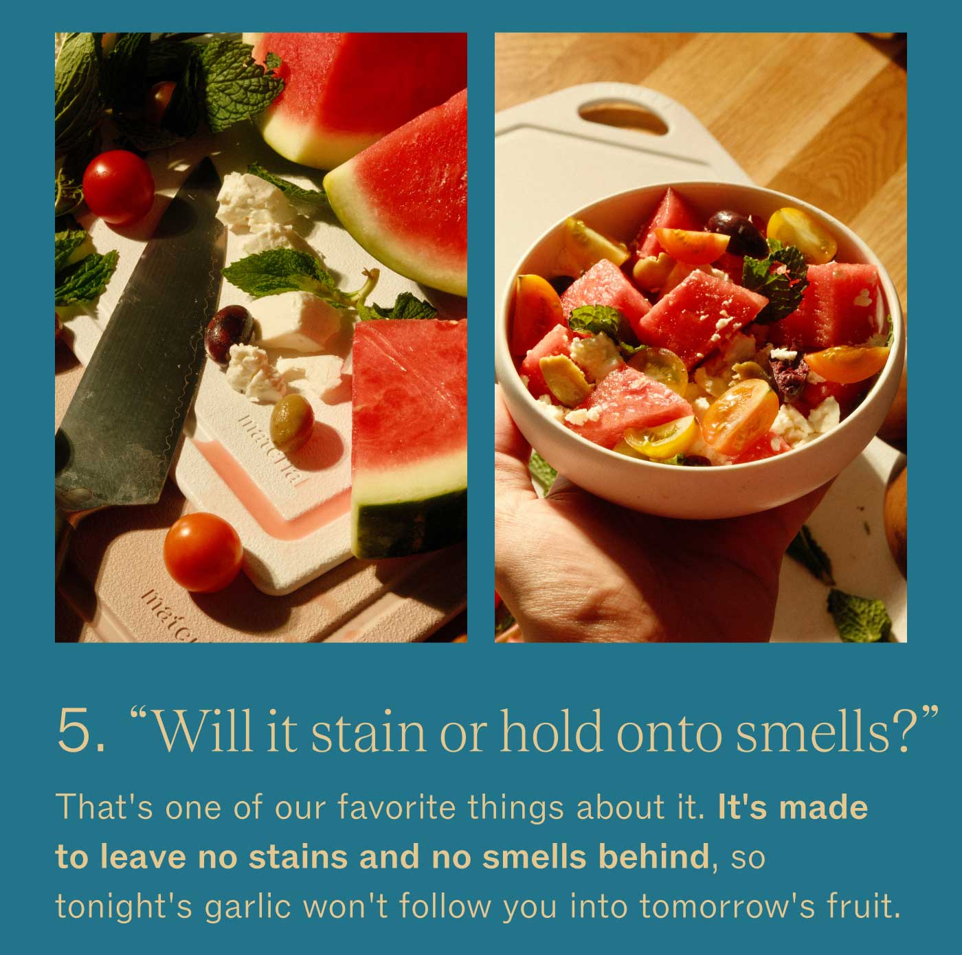 &ldquo;Will it stain or hold onto smells?&rdquo; That&rsquo;s one of our favorite things about it. It&rsquo;s made to leave no stains and no smells behind, so tonight&rsquo;s garlic won&rsquo;t follow you into tomorrow&rsquo;s fruit.