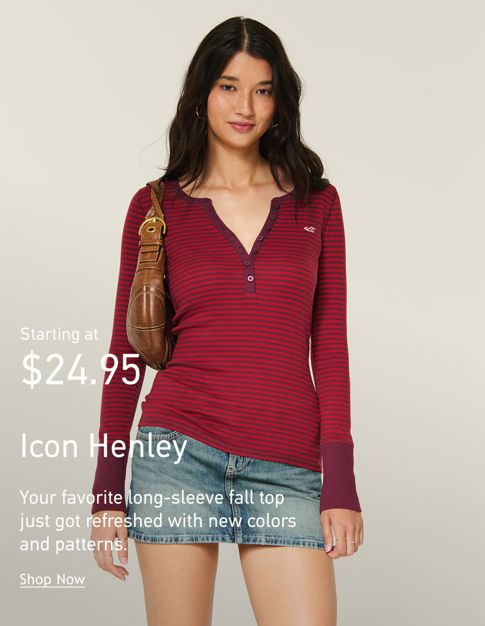 Starting at $24.95 Icon Henley Your favorite long-sleeve fall top  just got refreshed with new colors  and patterns. Shop Now>