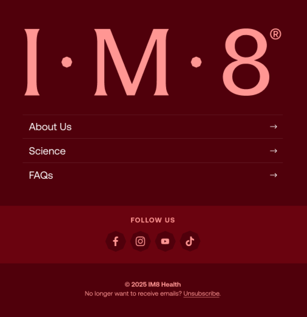 I m 8&reg; About Us Science FAQs follow us 2025 IM8 Health No longer want to receive emails? Unsubscribe.