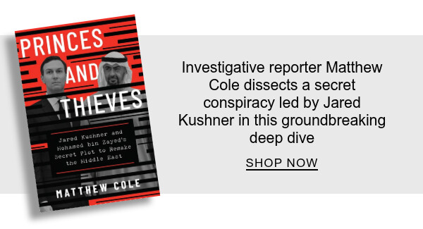 Princes and Thieves: Jared Kushner and Mohamed bin Zayed's Secret Plot to Remake the Middle East : Investigative reporter Matthew Cole dissects a secret conspiracy led by Jared Kushner in this groundbreaking deep dive - SHOP NOW