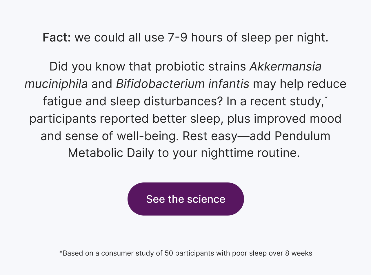 Fact: we could all use 7-9 hours of sleep per night. Did you know that probiotic strains Akkermansia mucinphila and Bifidobacterium infantis may help reduce fatigue and sleep disturbances? In a recent study*, participants reported better sleep, plus improved mood and sense of well-being. Rest easy&ndash;add Pendulum Metabolic Daily to your nighttime routine. Explore Metabolic Daily. *Based on a consumer study of 50 participants with poor sleep over 8 weeks.