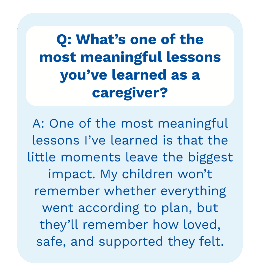 Q: What&rsquo;s one of the most meaningful lessons you&rsquo;ve learned as a caregiver? | A: A: One of the most meaningful lessons I&rsquo;ve learned is that the little moments leave the biggest impact. My children won&rsquo;t remember whether everything went according to plan, but they&rsquo;ll remember how loved, safe, and supported they felt.