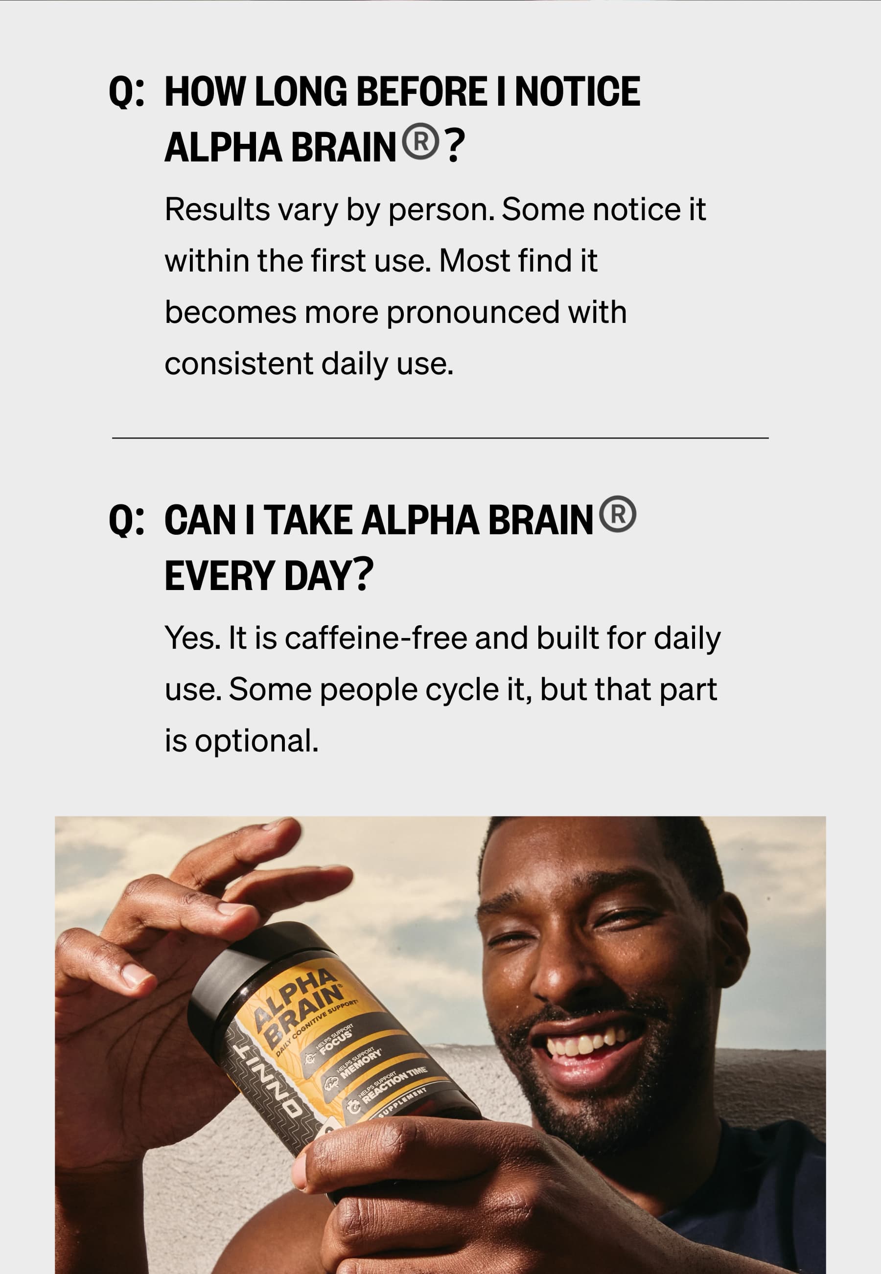 Q:  How long before I notice Alpha BRAIN&reg;? Results vary by person. Some notice it within the first use. Most find it becomes more pronounced with consistent daily use. Q:  Can I take Alpha BRAIN&reg; every day? Yes. It is caffeine-free and built for daily use. Some people cycle it, but that part is optional.