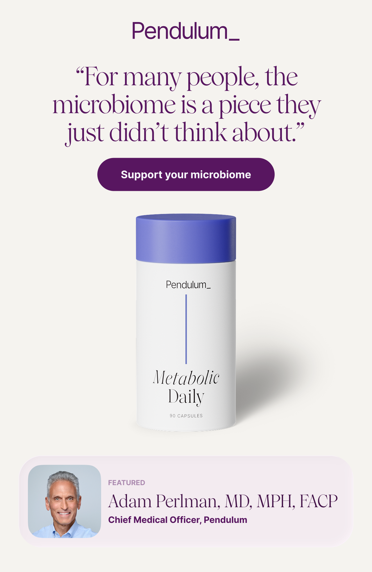 For many people, the microbiome is a piece they just didn&rsquo;t think about.&rsquo; Support your microbiome. Metabolic Daily, 90 capsules. Featured: Adam Perlman, MD, MPH, FACP, Chief Medical Officer, Pendulum.
