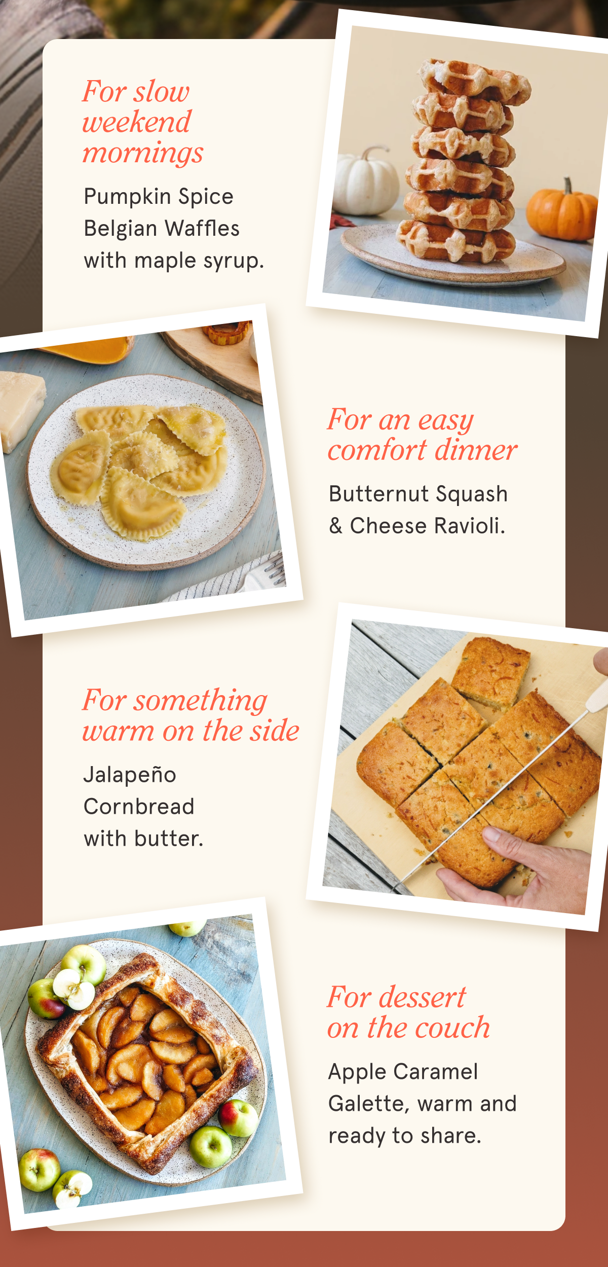For slow weekend mornings Pumpkin Spice Belgian Waffles with maple syrup. For an easy comfort dinner Butternut Squash & Cheese Ravioli. For something warm on the side Jalape&ntilde;o Cornbread with butter. For dessert on the couch Apple Caramel Galette, warm and ready to share.