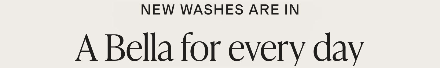 New washes are in. A Bella for every day.