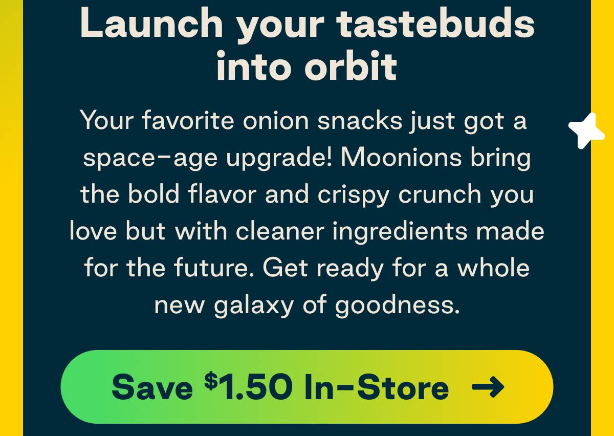 Launch your tastebuds into orbit. Your favorite onion snacks just got a space-age upgrade. Moonions bring the bold flavor and crispy crunch you love but with cleaner ingredients made for the future. Get ready for a while new galaxy of goodness. 