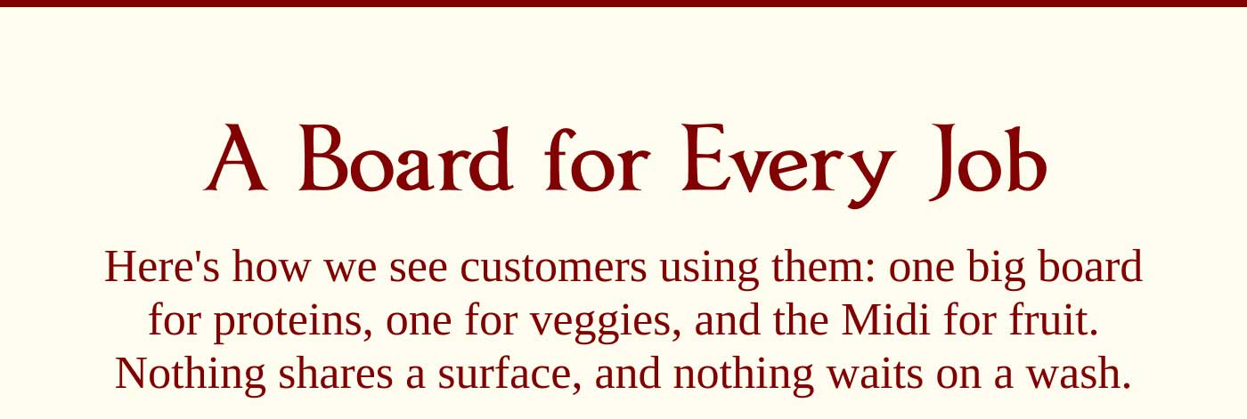 A Board for Every Job  Here's how we see customers using them: one big board for proteins, one for veggies, and the Midi for fruit. Nothing shares a surface, and nothing waits on a wash.