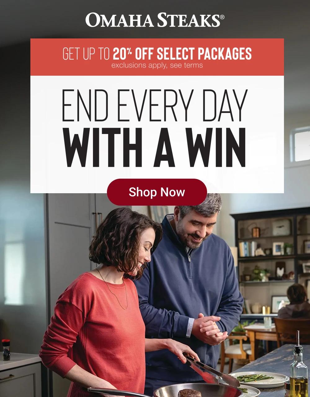 OMAHA STEAKS&reg;

GET UP TO 20% OFF SELECT PACKAGES
exclusions apply, see terms

END EVERY DAY 
WITH A WIN

Shop Now
