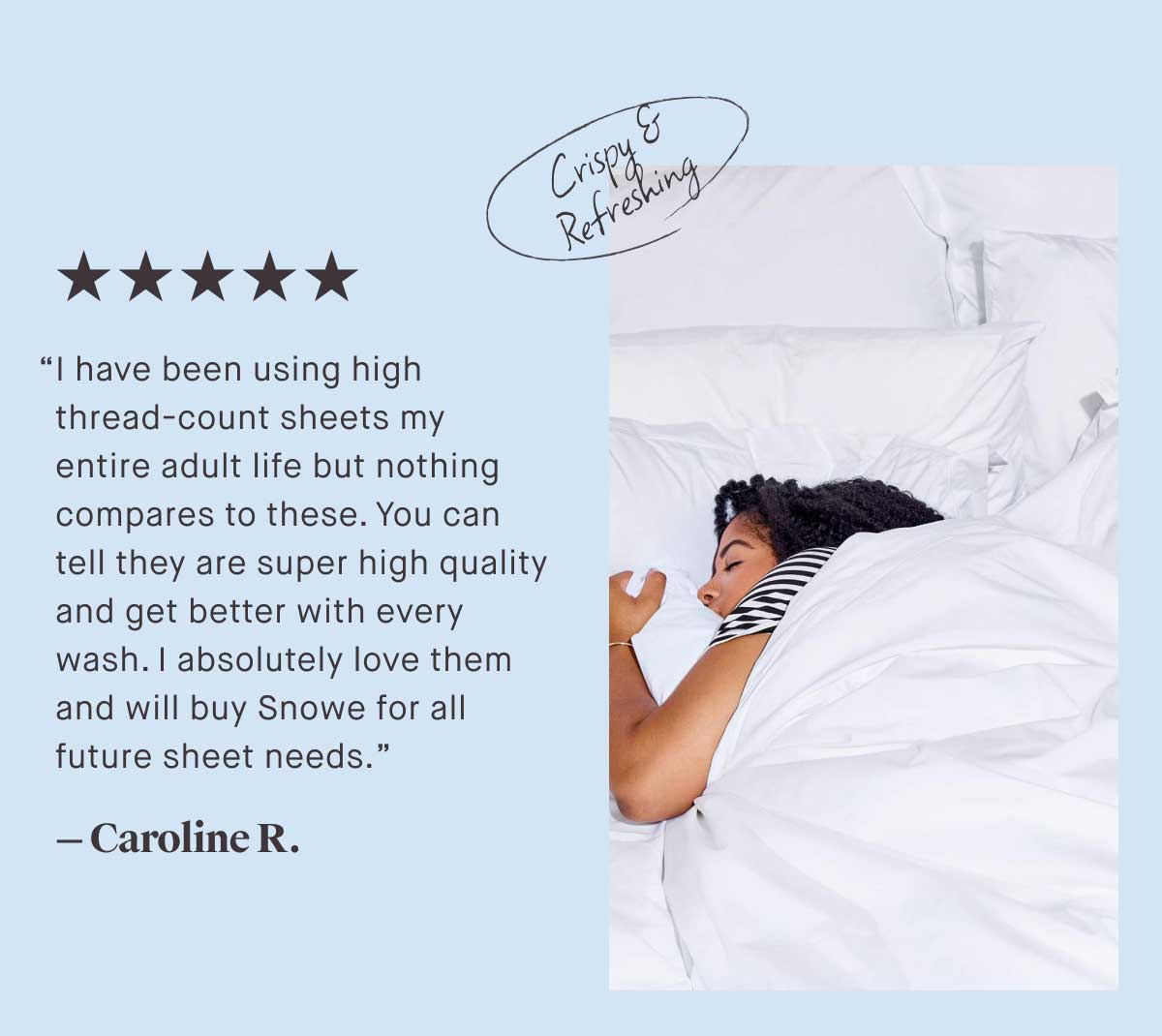 ⭐⭐⭐⭐⭐ &ldquo;I have been using high thread-count sheets my entire adult life but nothing compares to these. You can tell they are super high quality and get better with every wash. | absolutely love them and will buy Snowe for all future sheet needs.&rdquo; - Caroline R.