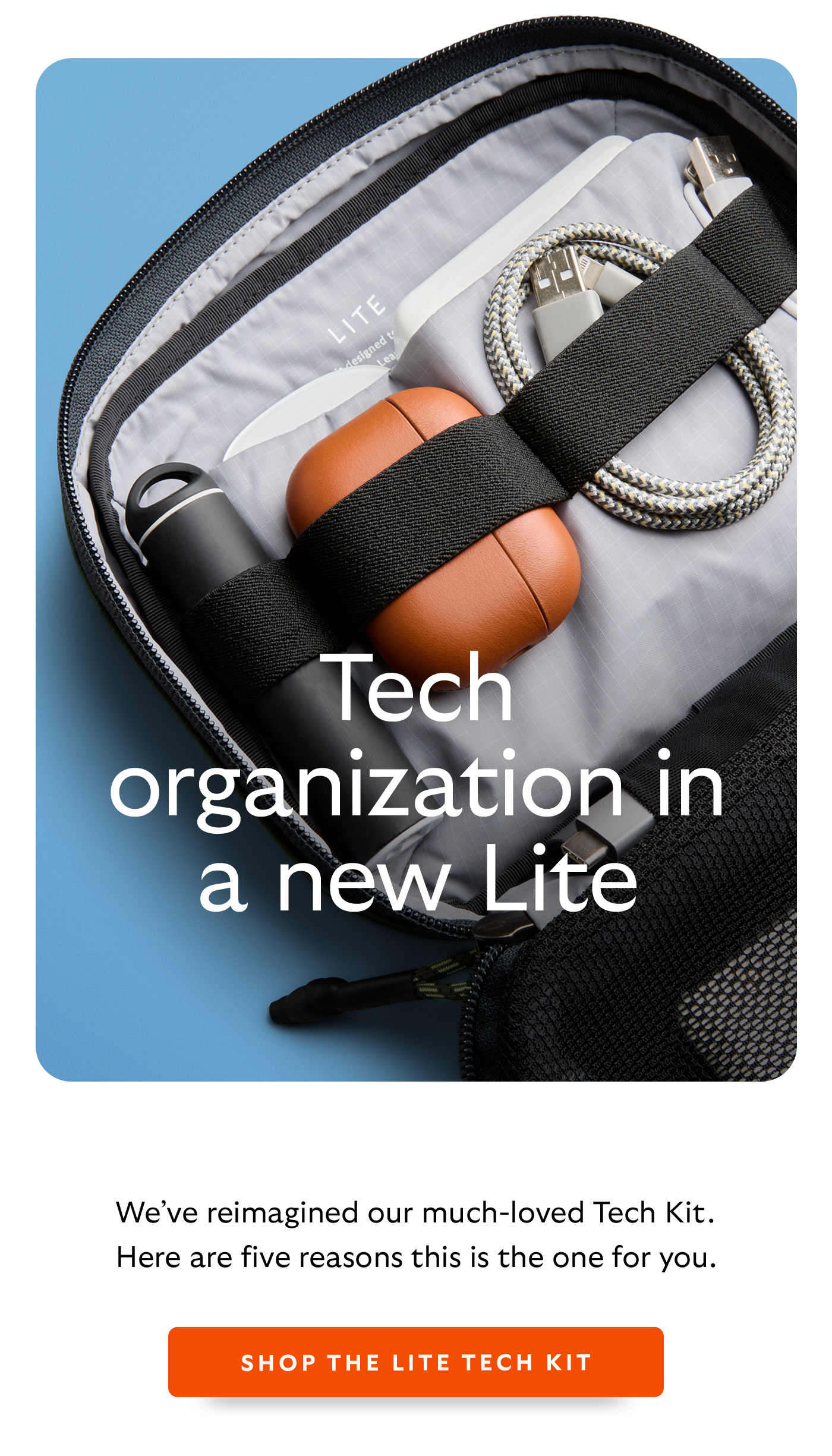 [Header] Tech organization in a new Lite [Introduction] We&rsquo;ve reimagined our much-loved Tech Kit. Here are five reasons this is the one for you. [CTA] Shop the Lite Tech Kit