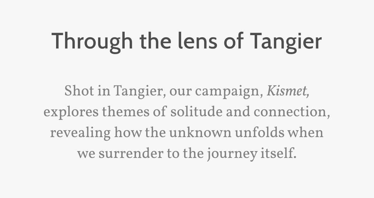 Through the lens of Tangier. Shot in Tangier, our campaign, Kismet, explores themes of solitude and connection, revealing how the unknown unfolds when we surrender to the journey itself.