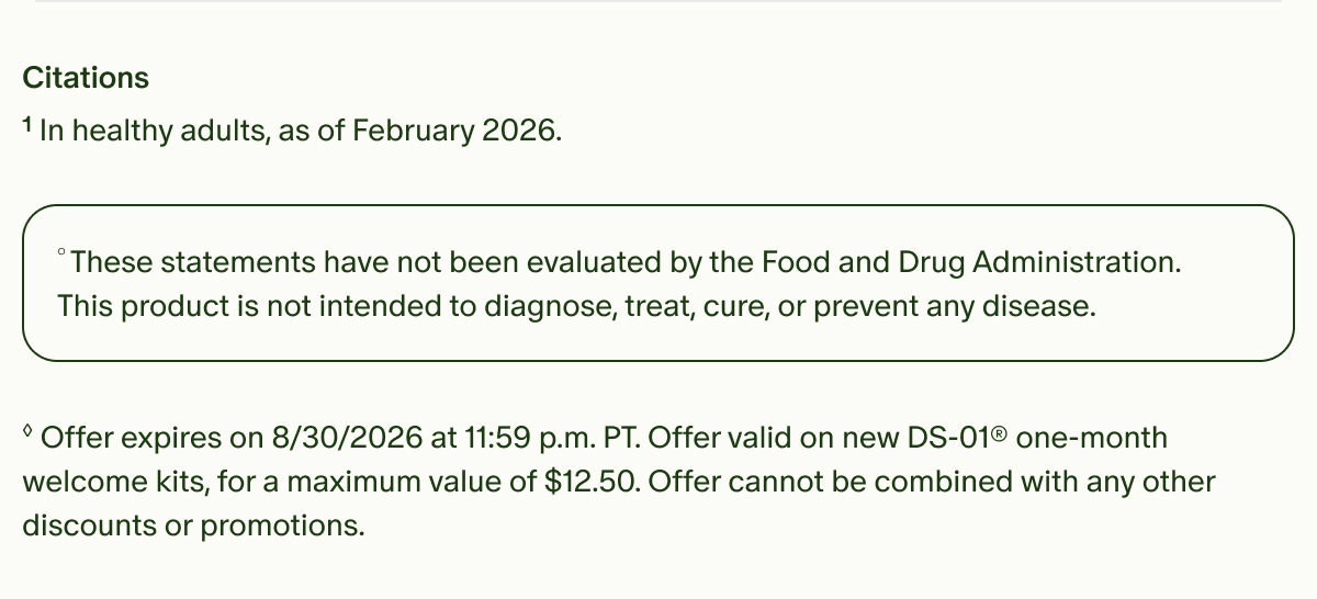 Citations | &sup1;In healthy adults, as of February 2026. | &deg;These statements have not been evaluated by the Food and Drug Administration. This product is not intended to diagnose, treat, cure, or prevent any disease. | &loz;Offer expires on 8/30/2026 at 11:59 p.m. PT. Offer valid on new DS-01&reg; one-month welcome kits, for a maximum value of $12.50. Offer cannot be combined with any other discounts or promotions.