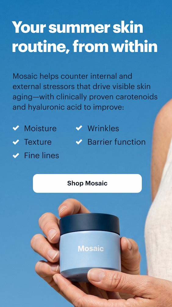 Your summer skin routine, from within | Mosaic helps counter internal and external stressors that drive visible skin aging&mdash;with clinically proven carotenoids and hyaluronic acid to improve: | Shop Mosaic